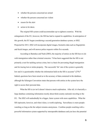 •   whether the persons concerned are armed

    •   whether the persons concerned are violent

    •   reason for the alert

    •   action to be taken.

        The original SIS system could accommodate up to eighteen countries. With the

enlargement of the EU, however, the SIS has had to expand its capabilities. In anticipation of

this growth, the EU began considering a second-generation database system, or SIS2.

Projected for 2011, SIS2 will incorporate digital images, biometric data such as fingerprints

and facial images, and will answer police requests within five seconds.

        According to Bantekas and Nash (2003), the majority of entries on the SIS have to do

with immigration rather than criminal concerns: “It has been suggested that the SIS is not

primarily a tool for tackling serious crime, but is a basis for preventing illegal immigration

and for tracing lost or stolen property. The successful ‘hit’ rate of the system is generally

low and it is questionable whether the information held on the SIS is accurate” (279).x

Indeed, questions have been raised as to the accuracy of data contained in the database,

although the Schengen Convention states that persons with entries in the system have the

right to access their personal data.

        What the SIS is (or isn’t) doesn’t deserve much exploration. After all, it is basically a

large database containing information mostly about third-country nationals traveling to the

EU. The SIS2 will undoubtedly be a bigger, faster system with more capabilities. What the

SIS represents, however, and what it does, is worth exploring. Surveillance is mere people-

watching so long as the the subject remains anonymous. Combine people-watching with a

powerful information system supported by interoperable databases and you have the potential



                                                                                                 5
 