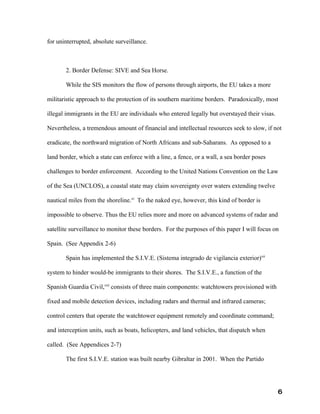 for uninterrupted, absolute surveillance.



       2. Border Defense: SIVE and Sea Horse.

       While the SIS monitors the flow of persons through airports, the EU takes a more

militaristic approach to the protection of its southern maritime borders. Paradoxically, most

illegal immigrants in the EU are individuals who entered legally but overstayed their visas.

Nevertheless, a tremendous amount of financial and intellectual resources seek to slow, if not

eradicate, the northward migration of North Africans and sub-Saharans. As opposed to a

land border, which a state can enforce with a line, a fence, or a wall, a sea border poses

challenges to border enforcement. According to the United Nations Convention on the Law

of the Sea (UNCLOS), a coastal state may claim sovereignty over waters extending twelve

nautical miles from the shoreline.xi To the naked eye, however, this kind of border is

impossible to observe. Thus the EU relies more and more on advanced systems of radar and

satellite surveillance to monitor these borders. For the purposes of this paper I will focus on

Spain. (See Appendix 2-6)

       Spain has implemented the S.I.V.E. (Sistema integrado de vigilancia exterior)xii

system to hinder would-be immigrants to their shores. The S.I.V.E., a function of the

Spanish Guardia Civil,xiii consists of three main components: watchtowers provisioned with

fixed and mobile detection devices, including radars and thermal and infrared cameras;

control centers that operate the watchtower equipment remotely and coordinate command;

and interception units, such as boats, helicopters, and land vehicles, that dispatch when

called. (See Appendices 2-7)

       The first S.I.V.E. station was built nearby Gibraltar in 2001. When the Partido




                                                                                               6
 