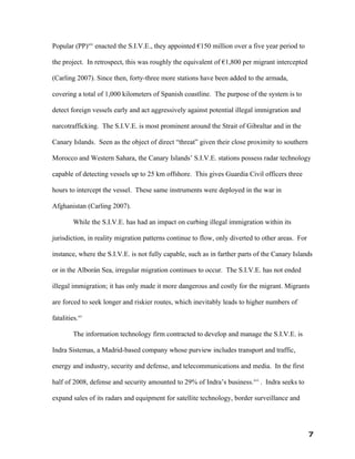 Popular (PP)xiv enacted the S.I.V.E., they appointed €150 million over a five year period to

the project. In retrospect, this was roughly the equivalent of €1,800 per migrant intercepted

(Carling 2007). Since then, forty-three more stations have been added to the armada,

covering a total of 1,000 kilometers of Spanish coastline. The purpose of the system is to

detect foreign vessels early and act aggressively against potential illegal immigration and

narcotrafficking. The S.I.V.E. is most prominent around the Strait of Gibraltar and in the

Canary Islands. Seen as the object of direct “threat” given their close proximity to southern

Morocco and Western Sahara, the Canary Islands’ S.I.V.E. stations possess radar technology

capable of detecting vessels up to 25 km offshore. This gives Guardia Civil officers three

hours to intercept the vessel. These same instruments were deployed in the war in

Afghanistan (Carling 2007).

         While the S.I.V.E. has had an impact on curbing illegal immigration within its

jurisdiction, in reality migration patterns continue to flow, only diverted to other areas. For

instance, where the S.I.V.E. is not fully capable, such as in farther parts of the Canary Islands

or in the Alborán Sea, irregular migration continues to occur. The S.I.V.E. has not ended

illegal immigration; it has only made it more dangerous and costly for the migrant. Migrants

are forced to seek longer and riskier routes, which inevitably leads to higher numbers of

fatalities.xv

         The information technology firm contracted to develop and manage the S.I.V.E. is

Indra Sistemas, a Madrid-based company whose purview includes transport and traffic,

energy and industry, security and defense, and telecommunications and media. In the first

half of 2008, defense and security amounted to 29% of Indra’s business.xvi . Indra seeks to

expand sales of its radars and equipment for satellite technology, border surveillance and




                                                                                                  7
 