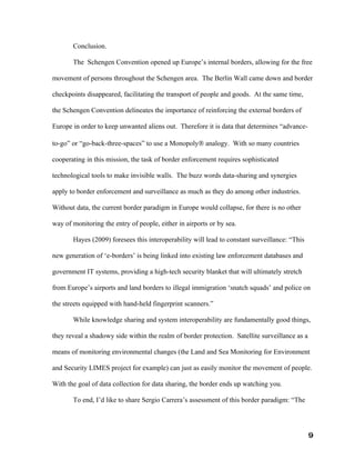 Conclusion.

       The Schengen Convention opened up Europe’s internal borders, allowing for the free

movement of persons throughout the Schengen area. The Berlin Wall came down and border

checkpoints disappeared, facilitating the transport of people and goods. At the same time,

the Schengen Convention delineates the importance of reinforcing the external borders of

Europe in order to keep unwanted aliens out. Therefore it is data that determines “advance-

to-go” or “go-back-three-spaces” to use a Monopoly® analogy. With so many countries

cooperating in this mission, the task of border enforcement requires sophisticated

technological tools to make invisible walls. The buzz words data-sharing and synergies

apply to border enforcement and surveillance as much as they do among other industries.

Without data, the current border paradigm in Europe would collapse, for there is no other

way of monitoring the entry of people, either in airports or by sea.

       Hayes (2009) foresees this interoperability will lead to constant surveillance: “This

new generation of ‘e-borders’ is being linked into existing law enforcement databases and

government IT systems, providing a high-tech security blanket that will ultimately stretch

from Europe’s airports and land borders to illegal immigration ‘snatch squads’ and police on

the streets equipped with hand-held fingerprint scanners.”

       While knowledge sharing and system interoperability are fundamentally good things,

they reveal a shadowy side within the realm of border protection. Satellite surveillance as a

means of monitoring environmental changes (the Land and Sea Monitoring for Environment

and Security LIMES project for example) can just as easily monitor the movement of people.

With the goal of data collection for data sharing, the border ends up watching you.

       To end, I’d like to share Sergio Carrera’s assessment of this border paradigm: “The




                                                                                                9
 