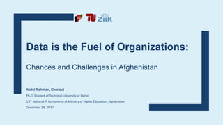Data is the Fuel of Organizations:
Chances and Challenges in Afghanistan
Abdul Rahman, Sherzad
Ph.D. Student at Technical University of Berlin
13th National IT Conference at Ministry of Higher Education, Afghanistan
December 18, 2017
 