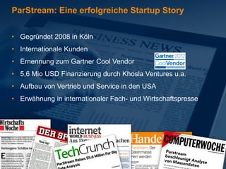 ParStream: Eine erfolgreiche Startup Story


• Gegründet 2008 in Köln
• Internationale Kunden
• Ernennung zum Gartner Cool Vendor
• 5,6 Mio USD Finanzierung durch Khosla Ventures u.a.
• Aufbau von Vertrieb und Service in den USA
• Erwähnung in internationaler Fach- und Wirtschaftspresse
 