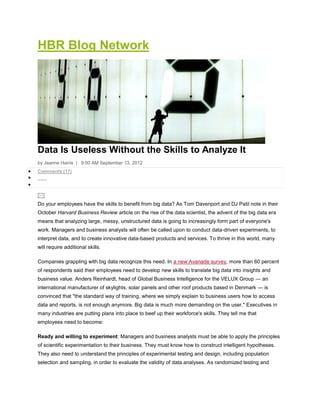 HBR Blog Network




Data Is Useless Without the Skills to Analyze It
by Jeanne Harris | 9:00 AM September 13, 2012
Comments (17)




Do your employees have the skills to benefit from big data? As Tom Davenport and DJ Patil note in their
October Harvard Business Review article on the rise of the data scientist, the advent of the big data era
means that analyzing large, messy, unstructured data is going to increasingly form part of everyone's
work. Managers and business analysts will often be called upon to conduct data-driven experiments, to
interpret data, and to create innovative data-based products and services. To thrive in this world, many
will require additional skills.

Companies grappling with big data recognize this need. In a new Avanade survey, more than 60 percent
of respondents said their employees need to develop new skills to translate big data into insights and
business value. Anders Reinhardt, head of Global Business Intelligence for the VELUX Group — an
international manufacturer of skylights, solar panels and other roof products based in Denmark — is
convinced that "the standard way of training, where we simply explain to business users how to access
data and reports, is not enough anymore. Big data is much more demanding on the user." Executives in
many industries are putting plans into place to beef up their workforce's skills. They tell me that
employees need to become:

Ready and willing to experiment: Managers and business analysts must be able to apply the principles
of scientific experimentation to their business. They must know how to construct intelligent hypotheses.
They also need to understand the principles of experimental testing and design, including population
selection and sampling, in order to evaluate the validity of data analyses. As randomized testing and
 