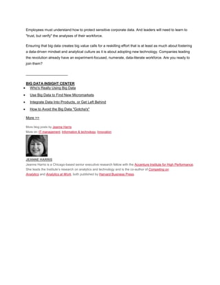 Employees must understand how to protect sensitive corporate data. And leaders will need to learn to
"trust, but verify" the analyses of their workforce.

Ensuring that big data creates big value calls for a reskilling effort that is at least as much about fostering
a data-driven mindset and analytical culture as it is about adopting new technology. Companies leading
the revolution already have an experiment-focused, numerate, data-literate workforce. Are you ready to
join them?

_____________________

BIG DATA INSIGHT CENTER
  Who's Really Using Big Data
  Use Big Data to Find New Micromarkets
  Integrate Data Into Products, or Get Left Behind
  How to Avoid the Big Data "Gotcha's"

More >>

More blog posts by Jeanne Harris
More on: IT management, Information & technology, Innovation




JEANNE HARRIS
Jeanne Harris is a Chicago-based senior executive research fellow with the Accenture Institute for High Performance.
She leads the Institute’s research on analytics and technology and is the co-author of Competing on
Analytics and Analytics at Work, both published by Harvard Business Press.
 