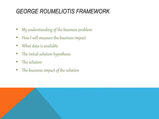 GEORGE ROUMELIOTIS FRAMEWORK
• My understanding of the business problem
• How I will measure the business impact
• What data is available
• The initial solution hypothesis
• The solution
• The business impact of the solution
 