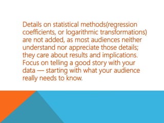 Details on statistical methods(regression
coefficients, or logarithmic transformations)
are not added, as most audiences neither
understand nor appreciate those details;
they care about results and implications.
Focus on telling a good story with your
data — starting with what your audience
really needs to know.
 