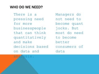 There is a
pressing need
for more
businesspeople
that can think
quantitatively
and make
decisions based
on data and
analysis.
Managers do
not need to
become quant
jocks. But
most do need
to become
better
consumers of
data
WHO DO WE NEED?
 