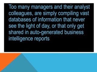 Too many managers and their analyst
colleagues, are simply compiling vast
databases of information that never
see the light of day, or that only get
shared in auto-generated business
intelligence reports.
 
