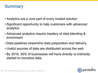 © 2014, Pentaho. All Rights Reserved. pentaho.com. Worldwide +1 (866) 660-755515
• Analytics are a core part of every hosted solution
• Significant opportunity to help customers with advanced
analytics
• Advanced analytics require mastery of data blending &
enrichment
• Data pipelines streamline data preparation and delivery
• Useful sources of data are distributed across the web
• By 2016, 30% of businesses will have directly or indirectly
started to monetize data
Summary
 