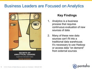 © 2014, Pentaho. All Rights Reserved. pentaho.com. Worldwide +1 (866) 660-75553
Business Leaders are Focused on Analytics
Key Findings
1.  Analytics is a business
process that requires
continuous evaluation of new
sources of data
2.  Many of these new data
sources can’t fit into a
traditional data warehouse.
It’s necessary to use Hadoop
or access data “on demand”
from external sources
 