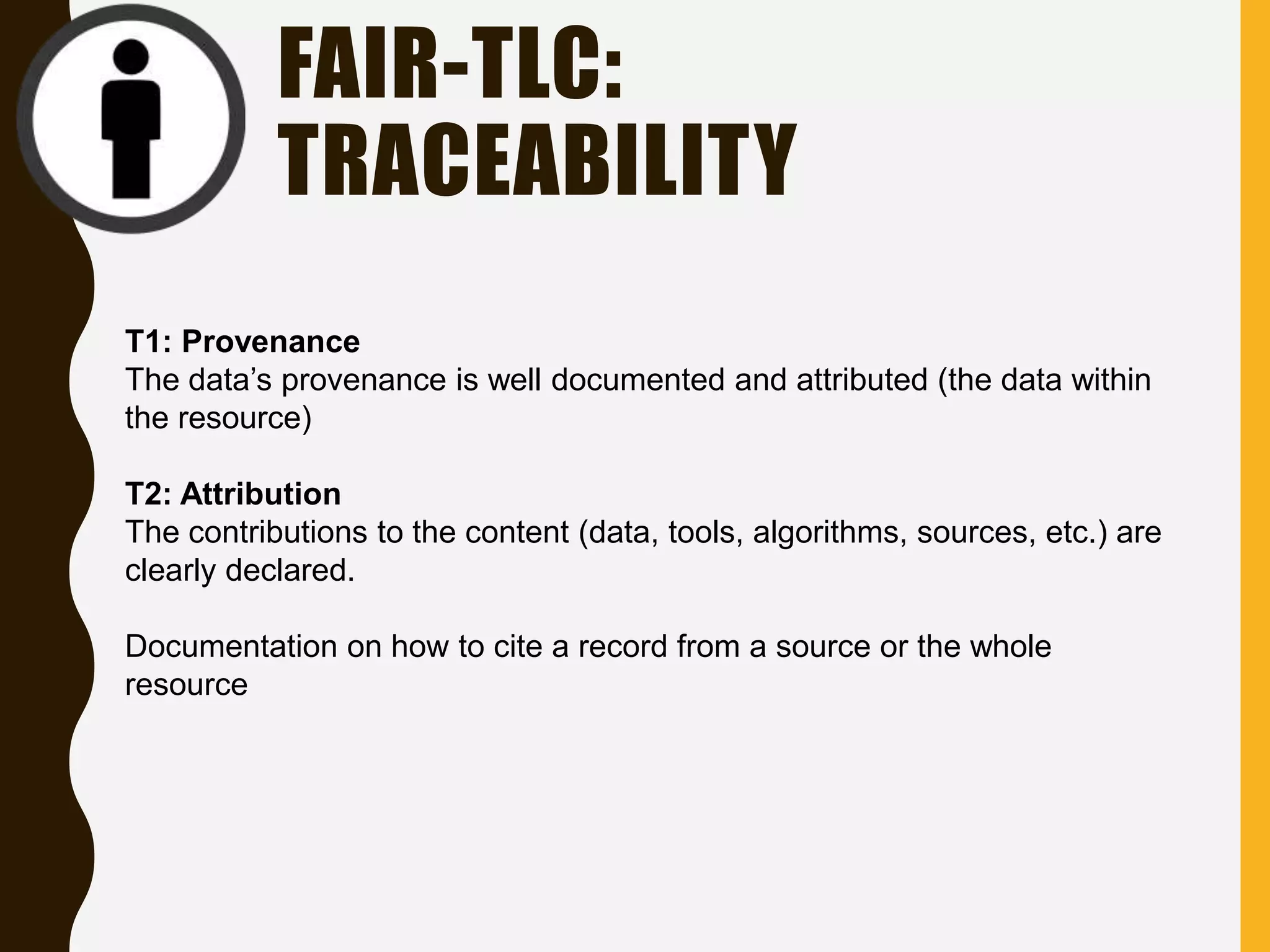 FAIR-TLC:
TRACEABILITY
T1: Provenance
The data’s provenance is well documented and attributed (the data within
the resource)
T2: Attribution
The contributions to the content (data, tools, algorithms, sources, etc.) are
clearly declared.
Documentation on how to cite a record from a source or the whole
resource
 