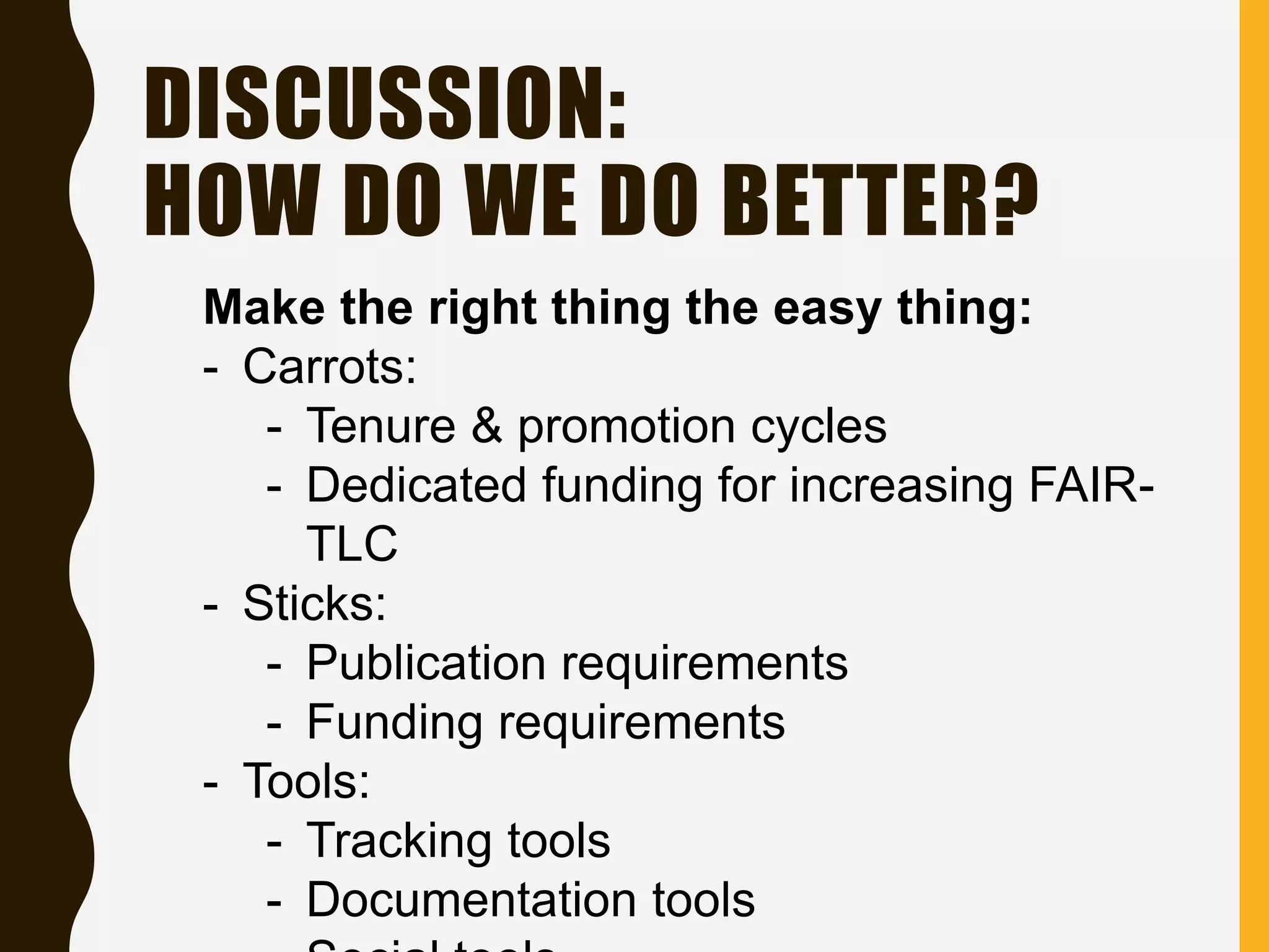 DISCUSSION:
HOW DO WE DO BETTER?
Make the right thing the easy thing:
- Carrots:
- Tenure & promotion cycles
- Dedicated funding for increasing FAIR-
TLC
- Sticks:
- Publication requirements
- Funding requirements
- Tools:
- Tracking tools
- Documentation tools
 