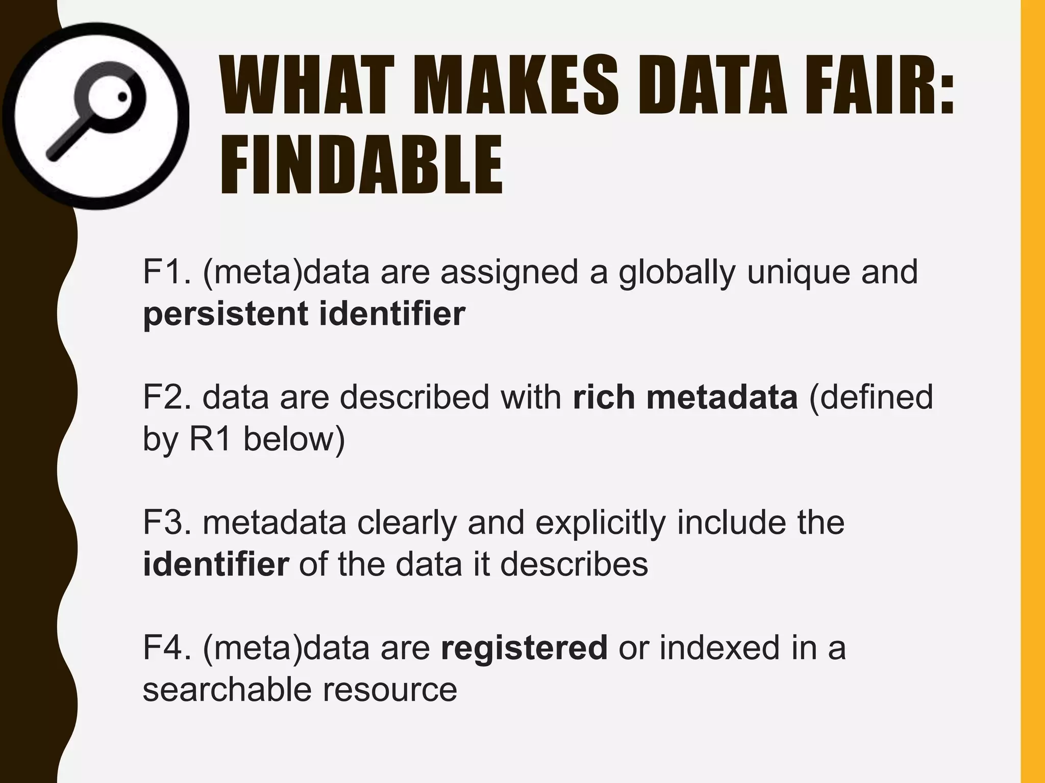 WHAT MAKES DATA FAIR:
FINDABLE
F1. (meta)data are assigned a globally unique and
persistent identifier
F2. data are described with rich metadata (defined
by R1 below)
F3. metadata clearly and explicitly include the
identifier of the data it describes
F4. (meta)data are registered or indexed in a
searchable resource
 