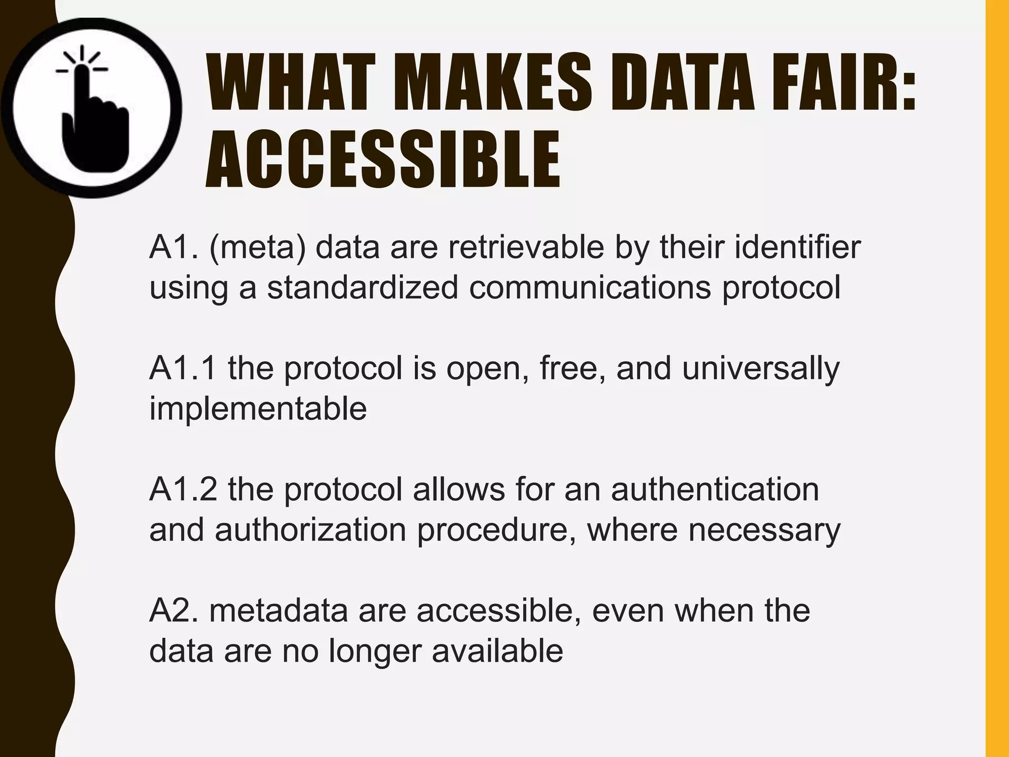 WHAT MAKES DATA FAIR:
ACCESSIBLE
A1. (meta) data are retrievable by their identifier
using a standardized communications protocol
A1.1 the protocol is open, free, and universally
implementable
A1.2 the protocol allows for an authentication
and authorization procedure, where necessary
A2. metadata are accessible, even when the
data are no longer available
 