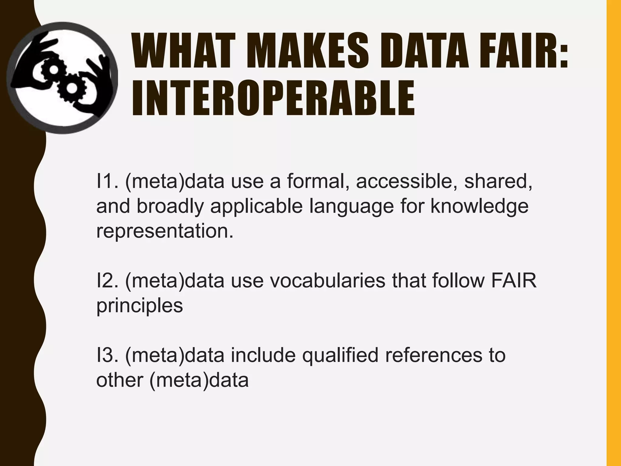 WHAT MAKES DATA FAIR:
INTEROPERABLE
I1. (meta)data use a formal, accessible, shared,
and broadly applicable language for knowledge
representation.
I2. (meta)data use vocabularies that follow FAIR
principles
I3. (meta)data include qualified references to
other (meta)data
 