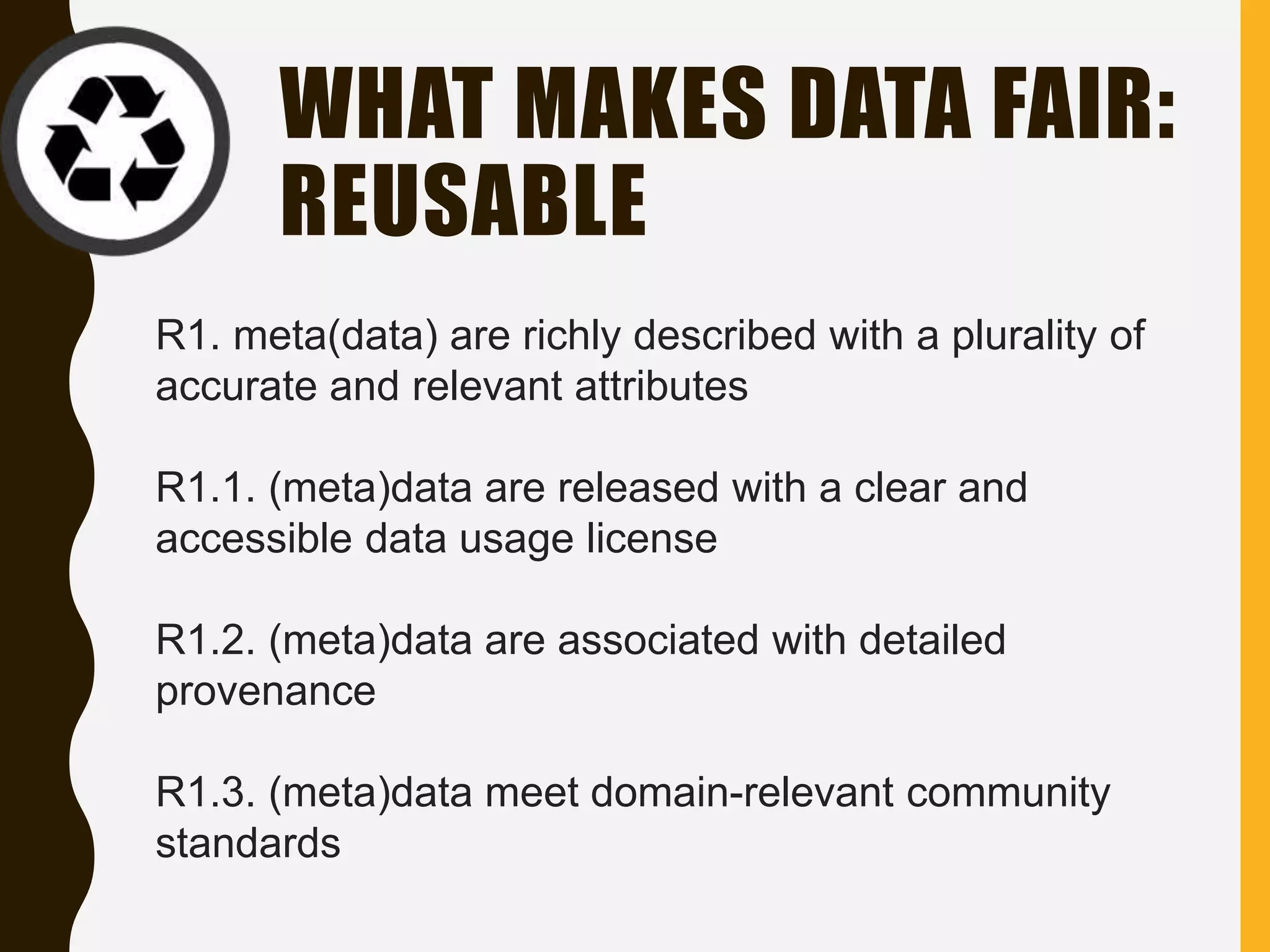 WHAT MAKES DATA FAIR:
REUSABLE
R1. meta(data) are richly described with a plurality of
accurate and relevant attributes
R1.1. (meta)data are released with a clear and
accessible data usage license
R1.2. (meta)data are associated with detailed
provenance
R1.3. (meta)data meet domain-relevant community
standards
 