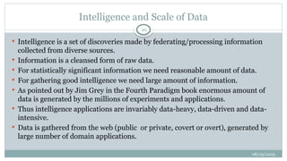 08/05/2025
10
 Intelligence is a set of discoveries made by federating/processing information
collected from diverse sources.
 Information is a cleansed form of raw data.
 For statistically significant information we need reasonable amount of data.
 For gathering good intelligence we need large amount of information.
 As pointed out by Jim Grey in the Fourth Paradigm book enormous amount of
data is generated by the millions of experiments and applications.
 Thus intelligence applications are invariably data-heavy, data-driven and data-
intensive.
 Data is gathered from the web (public or private, covert or overt), generated by
large number of domain applications.
Intelligence and Scale of Data
 