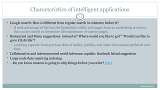 08/05/2025
12
 Google search: How is different from regular search in existence before it?
 It took advantage of the fact the hyperlinks within web pages form an underlying structure
that can be mined to determine the importance of various pages.
 Restaurant and Menu suggestions: instead of “Where would you like to go?” “Would you like to
go to CityGrille”?
 Learning capacity from previous data of habits, profiles, and other information gathered over
time.
 Collaborative and interconnected world inference capable: facebook friend suggestion
 Large scale data requiring indexing
 …Do you know amazon is going to ship things before you order? Here
Characteristics of intelligent applications
 