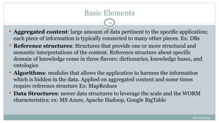 08/05/2025
14
 Aggregated content: large amount of data pertinent to the specific application;
each piece of information is typically connected to many other pieces. Ex: DBs
 Reference structures: Structures that provide one or more structural and
semantic interpretations of the content. Reference structure about specific
domain of knowledge come in three flavors: dictionaries, knowledge bases, and
ontologies
 Algorithms: modules that allows the application to harness the information
which is hidden in the data. Applied on aggregated content and some times
require reference structure Ex: MapReduce
 Data Structures: newer data structures to leverage the scale and the WORM
characteristics; ex: MS Azure, Apache Hadoop, Google BigTable
Basic Elements
 
