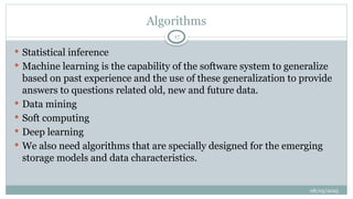 08/05/2025
17
 Statistical inference
 Machine learning is the capability of the software system to generalize
based on past experience and the use of these generalization to provide
answers to questions related old, new and future data.
 Data mining
 Soft computing
 Deep learning
 We also need algorithms that are specially designed for the emerging
storage models and data characteristics.
Algorithms
 