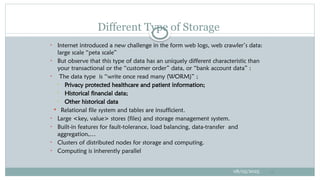 • Internet introduced a new challenge in the form web logs, web crawler’s data:
large scale “peta scale”
• But observe that this type of data has an uniquely different characteristic than
your transactional or the “customer order” data, or “bank account data” :
• The data type is “write once read many (WORM)” ;
• Privacy protected healthcare and patient information;
• Historical financial data;
• Other historical data
 Relational file system and tables are insufficient.
• Large <key, value> stores (files) and storage management system.
• Built-in features for fault-tolerance, load balancing, data-transfer and
aggregation,…
• Clusters of distributed nodes for storage and computing.
• Computing is inherently parallel
08/05/2025 18
Different Type of Storage
 