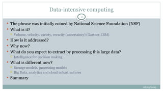 08/05/2025
2
 The phrase was initially coined by National Science Foundation (NSF)
 What is it?
 Volume, velocity, variety, veracity (uncertainty) (Gartner, IBM)
 How is it addressed?
 Why now?
 What do you expect to extract by processing this large data?
 Intelligence for decision making
 What is different now?
 Storage models, processing models
 Big Data, analytics and cloud infrastructures
 Summary
Data-intensive computing
 