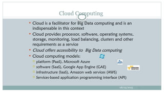  Cloud is a facilitator for Big Data computing and is an
indispensable in this context
 Cloud provides processor, software, operating systems,
storage, monitoring, load balancing, clusters and other
requirements as a service
 Cloud offers accessibility to Big Data computing
 Cloud computing models:
 platform (PaaS), Microsoft Azure
 software (SaaS), Google App Engine (GAE)
 infrastructure (IaaS), Amazon web services (AWS)
 Services-based application programming interface (API)
08/05/2025 21
Cloud Computing
 