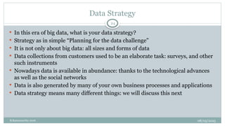 08/05/2025
B.Ramamurthy 2016
Data Strategy
 In this era of big data, what is your data strategy?
 Strategy as in simple “Planning for the data challenge”
 It is not only about big data: all sizes and forms of data
 Data collections from customers used to be an elaborate task: surveys, and other
such instruments
 Nowadays data is available in abundance: thanks to the technological advances
as well as the social networks
 Data is also generated by many of your own business processes and applications
 Data strategy means many different things: we will discuss this next
24
 