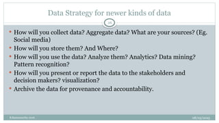 08/05/2025
B.Ramamurthy 2016
Data Strategy for newer kinds of data
26
 How will you collect data? Aggregate data? What are your sources? (Eg.
Social media)
 How will you store them? And Where?
 How will you use the data? Analyze them? Analytics? Data mining?
Pattern recognition?
 How will you present or report the data to the stakeholders and
decision makers? visualization?
 Archive the data for provenance and accountability.
 