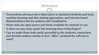 08/05/2025
B.Ramamurthy 2016
Motivation
3
 Tremendous advances have taken place in statistical methods and tools,
machine learning and data mining approaches, and internet based
dissemination tools for analysis and visualization.
 Many tools are open source and freely available for anybody to use.
 Is there an easy entry-point into learning these technologies?
 Can we make these tools easily accessible to the students, researchers
and decision makers similar to how “office” productivity software is
used?
 