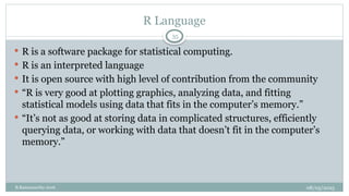 08/05/2025
B.Ramamurthy 2016
 R is a software package for statistical computing.
 R is an interpreted language
 It is open source with high level of contribution from the community
 “R is very good at plotting graphics, analyzing data, and fitting
statistical models using data that fits in the computer’s memory.”
 “It’s not as good at storing data in complicated structures, efficiently
querying data, or working with data that doesn’t fit in the computer’s
memory.”
R Language
35
 