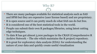 08/05/2025
B.Ramamurthy 2016
 There are many packages available for statistical analysis such as SAS
and SPSS but they are expensive (user license based) and are proprietary.
 R is open source and it can pretty much do what SAS can do but free.
 R is considered one of the best statistical tools in the world.
 People can submit their own R packages/libraries, using latest cutting
edge techniques.
 To date R has got almost 5,000 packages in the CRAN (Comprehensive R
Archive Network – The site which maintains the R project) repository.
 R is great for exploratory data analysis (EDA): for understanding the
nature of your data and quickly create useful visualization
37
Why R?
 