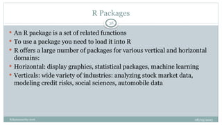 08/05/2025
B.Ramamurthy 2016
 An R package is a set of related functions
 To use a package you need to load it into R
 R offers a large number of packages for various vertical and horizontal
domains:
 Horizontal: display graphics, statistical packages, machine learning
 Verticals: wide variety of industries: analyzing stock market data,
modeling credit risks, social sciences, automobile data
R Packages
38
 