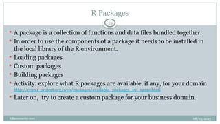 08/05/2025
B.Ramamurthy 2016
 A package is a collection of functions and data files bundled together.
 In order to use the components of a package it needs to be installed in
the local library of the R environment.
 Loading packages
 Custom packages
 Building packages
 Activity: explore what R packages are available, if any, for your domain
http://cran.r-project.org/web/packages/available_packages_by_name.html
 Later on, try to create a custom package for your business domain.
39
R Packages
 