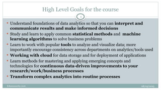08/05/2025
B.Ramamurthy 2016
High Level Goals for the course
 Understand foundations of data analytics so that you can interpret and
communicate results and make informed decisions
 Study and learn to apply common statistical methods and machine
learning algorithms to solve business problems
 Learn to work with popular tools to analyze and visualize data; more
importantly encourage consistency across departments on analytics/tools used
 Working with cloud for data storage and for deployment of applications
 Learn methods for mastering and applying emerging concepts and
technologies for continuous data-driven improvements to your
research/work/business processes
 Transform complex analytics into routine processes
4
 