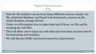 08/05/2025
B.Ramamurthy 2016
Input Data sources
 Data for the analytics can be from many different sources: simple .csv
file, relational database, xml based web documents, sources on the
cloud (dropbox, storage drives).
 Today we will examine how to input data into R from: csv file and by
scraping the web files.
 This will allow you to input any web data and excel data you have into R
for processing and analytics.
 We will discuss ODBC and cloud sources in a later lecture.
43
 