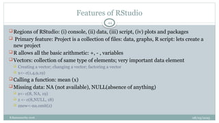 08/05/2025
B.Ramamurthy 2016
Features of RStudio
Regions of RStudio: (i) console, (ii) data, (iii) script, (iv) plots and packages
 Primary feature: Project is a collection of files: data, graphs, R script: lets create a
new project
R allows all the basic arithmetic: +, - , variables
Vectors: collection of same type of elements; very important data element
 Creating a vector; changing a vector; factoring a vector
 x<- c(1,4,9,19)
Calling a function: mean (x)
Missing data: NA (not available), NULL(absence of anything)
 z<- c(8, NA, 19)
 z <- c(8,NULL, 18)
 znew<-na.omit(z)
44
 