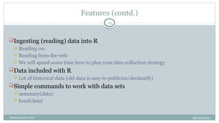08/05/2025
B.Ramamurthy 2016
Features (contd.)
Ingesting (reading) data into R
 Reading csv
 Reading from the web
 We will spend some time here to plan your data collection strategy
Data included with R
 Lot of historical data (old data is easy to publicize/declassify)
Simple commands to work with data sets
 summary(data)
 head(data)
45
 