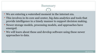 08/05/2025
B.Ramamurthy 2016
Summary
47
 We are entering a watershed moment in the internet era.
 This involves in its core and center, big data analytics and tools that
provide intelligence in a timely manner to support decision making.
 Newer storage models, processing models, and approaches have
emerged.
 We will learn about these and develop software using these newer
approaches to data.
 