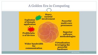 Heavy
societal
involvement
Powerful
multi-core
processors
Superior
software
methodologies
Virtualization
leveraging the
powerful
hardware
Wider bandwidth
for
communication
Proliferatio
n of devices
Explosion
of domain
application
s
08/05/2025 9
A Golden Era in Computing
 