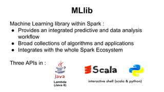 MLlib 
Machine Learning library within Spark : 
● Provides an integrated predictive and data analysis 
workflow 
● Broad collections of algorithms and applications 
● Integrates with the whole Spark Ecosystem 
Three APIs in : 
 