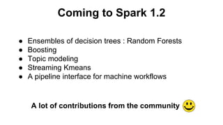 Coming to Spark 1.2 
● Ensembles of decision trees : Random Forests 
● Boosting 
● Topic modeling 
● Streaming Kmeans 
● A pipeline interface for machine workflows 
A lot of contributions from the community 
 