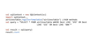 val sqlContext = new SQLContext(sc) 
import sqlContext._ 
airlinesTable.registerTempTable("airlinesTable") //H20 methods 
val query = “SELECT * FROM airlinesTable WHERE Dest LIKE 'SFO' OR Dest 
LIKE 'SJC' OR Dest LIKE 'OAK'“ 
val result = sql(query) 
result.count 
 