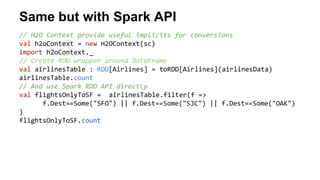 Same but with Spark API 
// H2O Context provide useful implicits for conversions 
val h2oContext = new H2OContext(sc) 
import h2oContext._ 
// Create RDD wrapper around DataFrame 
val airlinesTable : RDD[Airlines] = toRDD[Airlines](airlinesData) 
airlinesTable.count 
// And use Spark RDD API directly 
val flightsOnlyToSF = airlinesTable.filter(f => 
f.Dest==Some("SFO") || f.Dest==Some("SJC") || f.Dest==Some("OAK") 
) 
flightsOnlyToSF.count 
 