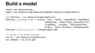 Build a model 
import hex.deeplearning._ 
import hex.deeplearning.DeepLearningModel.DeepLearningParameters 
val dlParams = new DeepLearningParameters() 
dlParams._training_frame = result( 'Year, 'Month, 'DayofMonth, DayOfWeek, 
'CRSDepTime, 'CRSArrTime,'UniqueCarrier, 
FlightNum, 'TailNum, 'CRSElapsedTime, 
'Origin, 'Dest,'Distance,‘IsDepDelayed) 
dlParams.response_column = 'IsDepDelayed.name 
// Create a new model builder 
val dl = new DeepLearning(dlParams) 
val dlModel = dl.train.get 
 