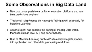 Some Observations in Big Data Land 
● New use cases push towards faster execution platforms and real 
time predictions engines. 
● Traditional MapReduce on Hadoop is fading away, especially for 
Machine Learning 
● Apache Spark has become the darling of the Big Data world, 
thanks to its high level API and performances. 
● Rise of Machine Learning public APIs to easily integrate models 
into application and other data processing workflows. 
 