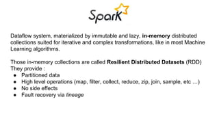 Dataflow system, materialized by immutable and lazy, in-memory distributed 
collections suited for iterative and complex transformations, like in most Machine 
Learning algorithms. 
Those in-memory collections are called Resilient Distributed Datasets (RDD) 
They provide : 
● Partitioned data 
● High level operations (map, filter, collect, reduce, zip, join, sample, etc …) 
● No side effects 
● Fault recovery via lineage 
 