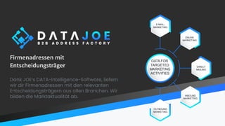 Firmenadressen mit
Entscheidungsträger
Dank JOE’s DATA-Intelligence-Software, liefern
wir dir Firmenadressen mit den relevanten
Entscheidungsträgern aus allen Branchen. Wir
bilden die Marktaktualität ab.
 