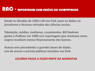 RAC - REPORTAGEM COM AUXÍLIO DO COMPUTADOR
Desde as décadas de 1950 e 60 nos EUA usam-se dados no
jornalismo e técnicas retiradas das ciências sociais.
Tabulação, médias, medianas, cruzamentos. Bill Dedman
ganha o Pullitzer em 1989 com reportagem que mostrava como
negros recebiam menos ﬁnanciamento dos bancos.
Acesso sem precedentes a grandes bases de dados.
Leis de acesso e portais públicos iniciados nos EUA.
USUÁRIO PASSA A FAZER PARTE DA NARRATIVA
 