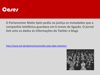 CasesCases
O Parlamentar Malte Spitz pediu na justiça os metadados que a
companhia telefônica guardava em 6 meses de ligação. O jornal
Zeit uniu os dados às informações do Twitter e blogs
http://www.zeit.de/datenschutz/malte-spitz-data-retention
 